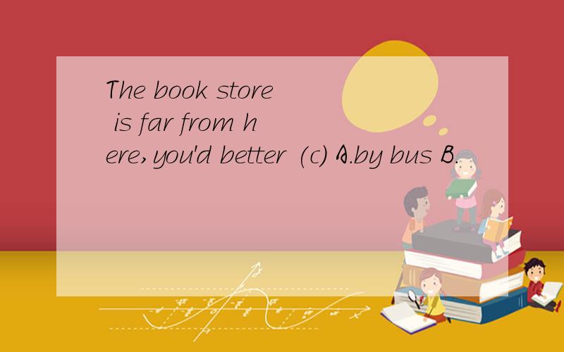 The book store is far from here,you'd better (c) A.by bus B.