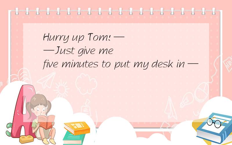 Hurry up Tom!——Just give me five minutes to put my desk in —