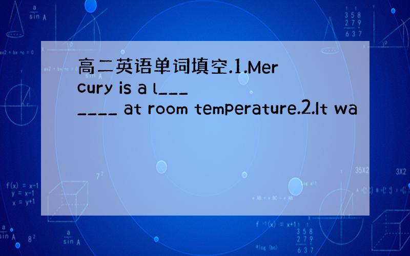 高二英语单词填空.1.Mercury is a l_______ at room temperature.2.It wa