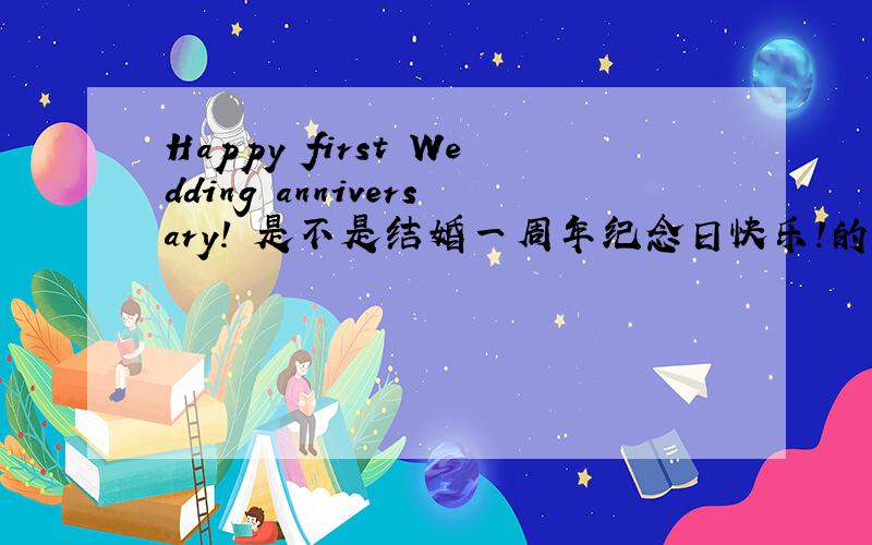 Happy first Wedding anniversary! 是不是结婚一周年纪念日快乐!的英语翻译?