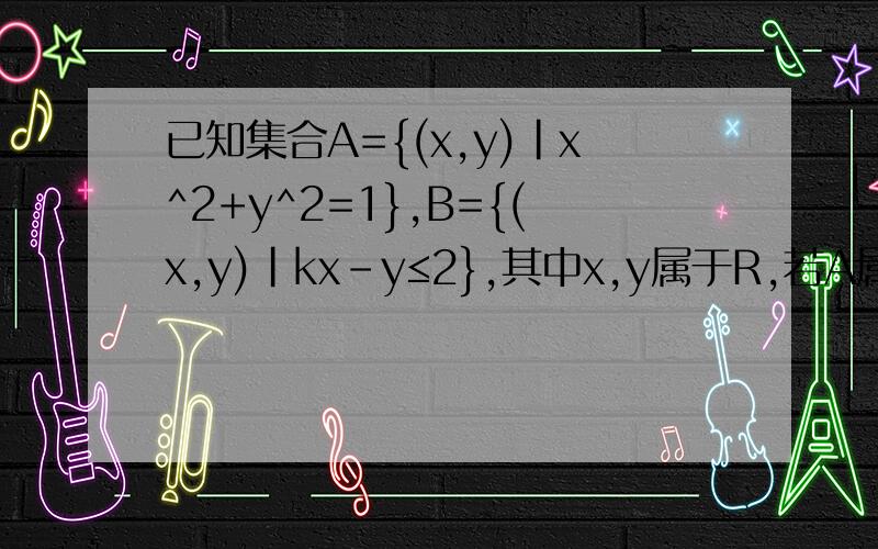 已知集合A={(x,y)|x^2+y^2=1},B={(x,y)|kx-y≤2},其中x,y属于R,若A属于B,则k的取