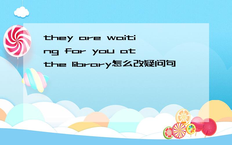 they are waiting for you at the library怎么改疑问句