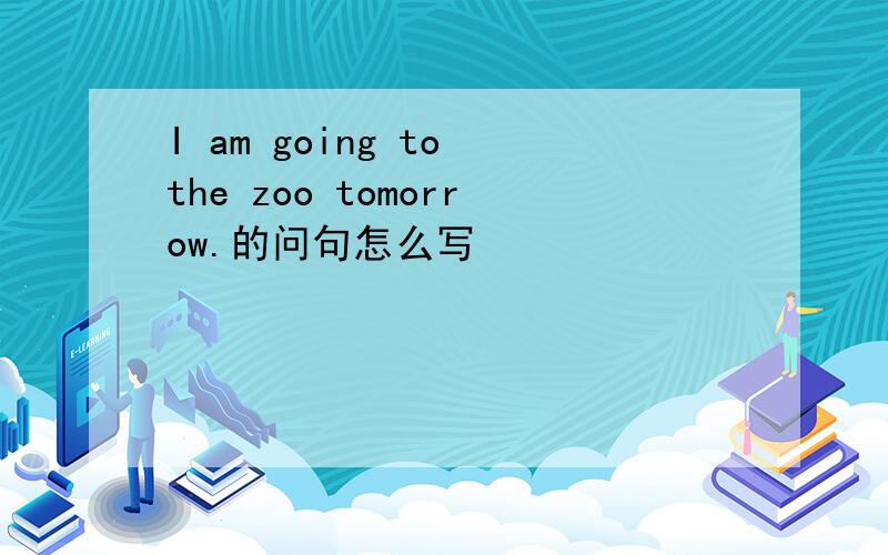 I am going to the zoo tomorrow.的问句怎么写