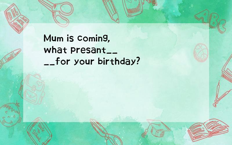 Mum is coming,what presant____for your birthday?