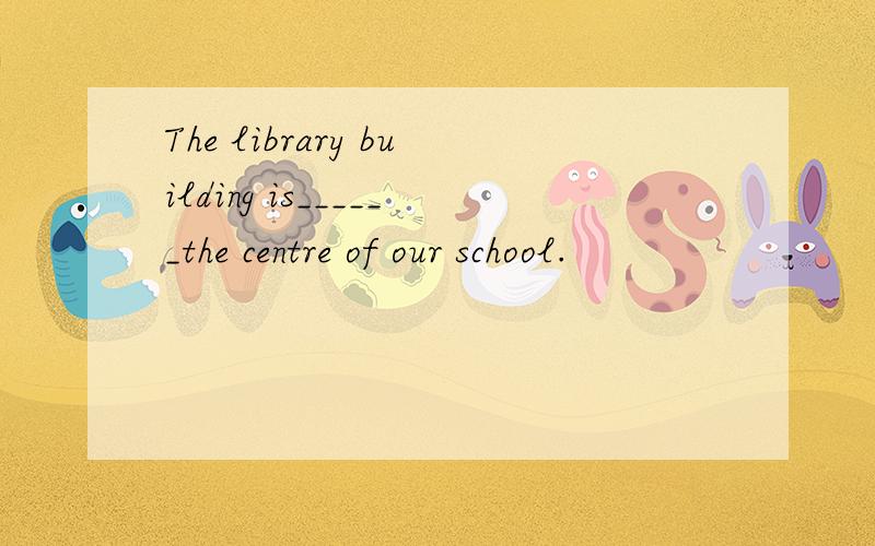 The library building is______the centre of our school.