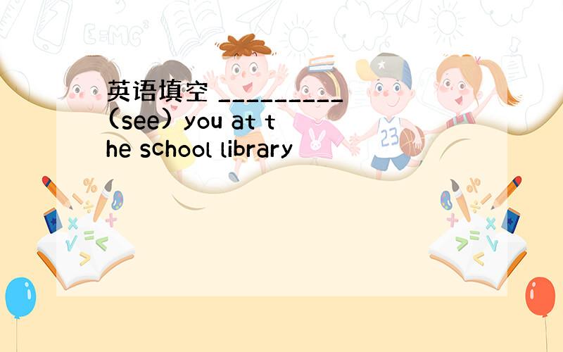 英语填空 _________(see) you at the school library
