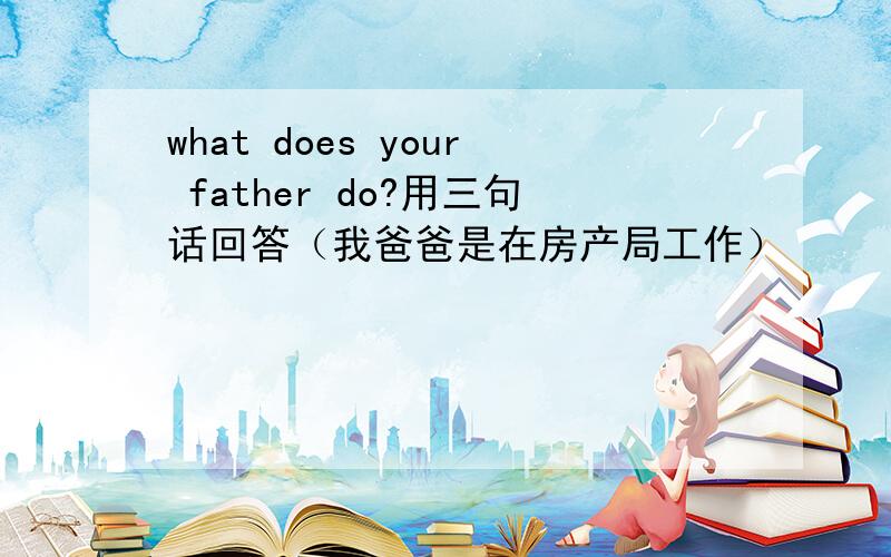 what does your father do?用三句话回答（我爸爸是在房产局工作）