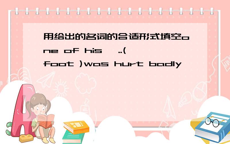 用给出的名词的合适形式填空one of his …..(foot )was hurt badly