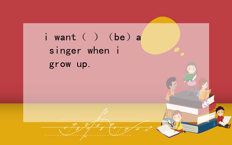 i want（ ）（be）a singer when i grow up.