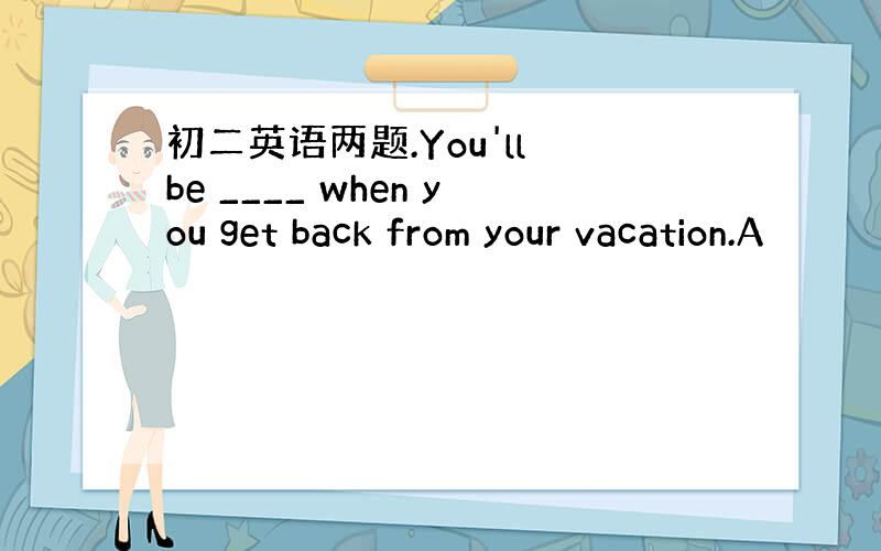 初二英语两题.You'll be ____ when you get back from your vacation.A