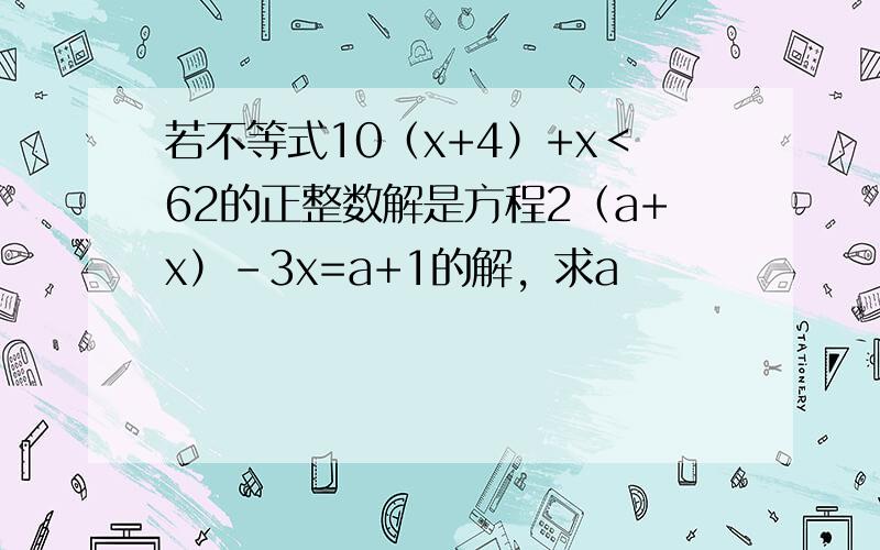 若不等式10（x+4）+x＜62的正整数解是方程2（a+x）-3x=a+1的解，求a