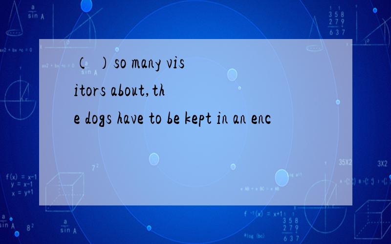 （ ）so many visitors about,the dogs have to be kept in an enc