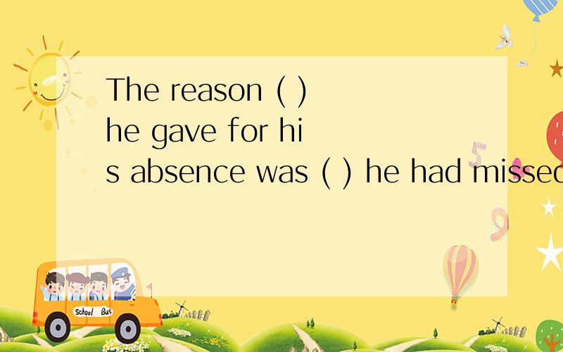 The reason ( )he gave for his absence was ( ) he had missed