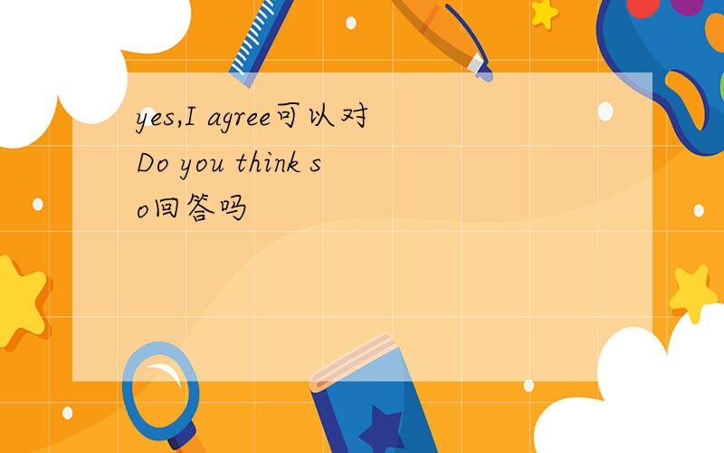 yes,I agree可以对Do you think so回答吗