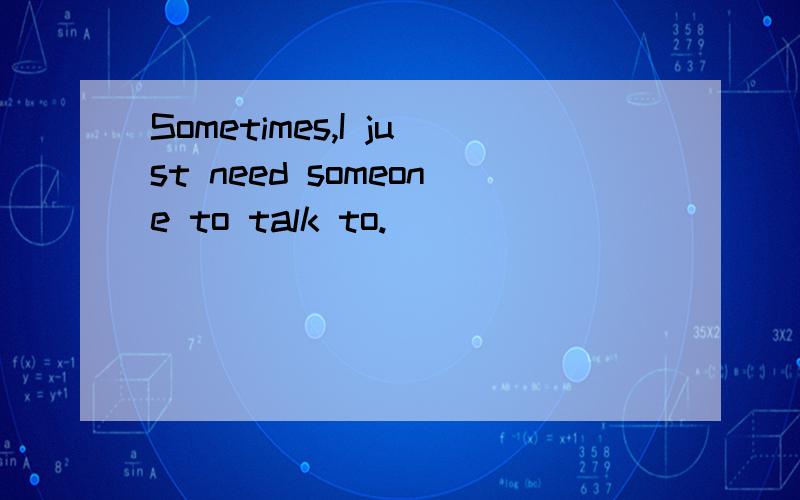 Sometimes,I just need someone to talk to.