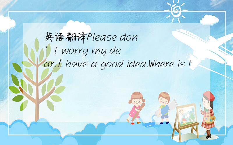 英语翻译Please don’t worry my dear.I have a good idea.Where is t