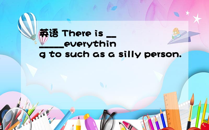 英语 There is _______everything to such as a silly person.
