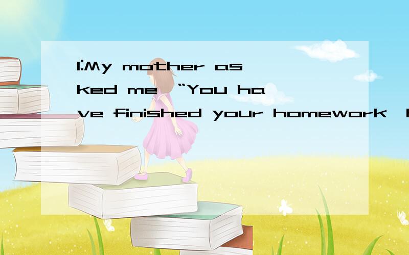 1:My mother asked me,“You have finished your homework,haven'