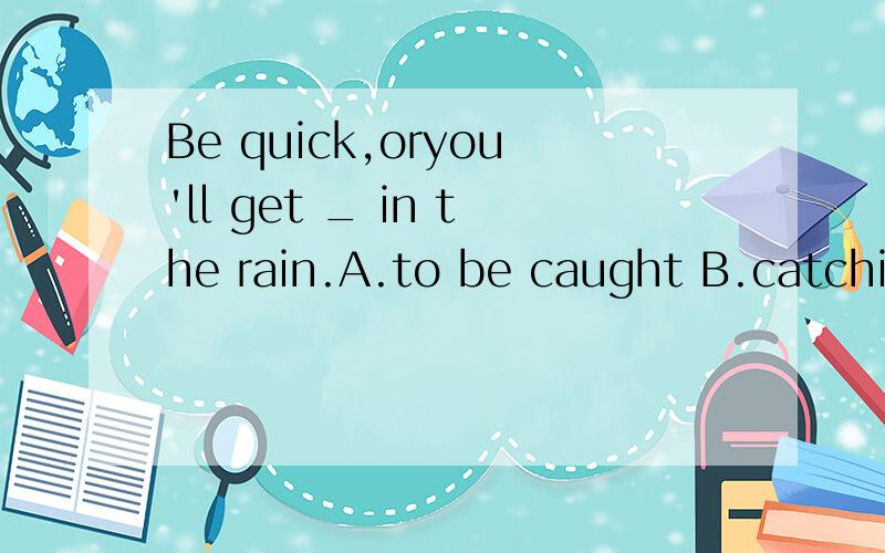 Be quick,oryou'll get _ in the rain.A.to be caught B.catchin