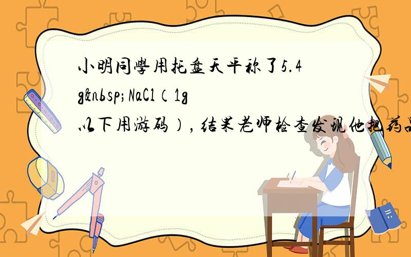 小明同学用托盘天平称了5.4g NaCl（1g以下用游码），结果老师检查发现他把药品和砝码的位置颠倒了，他称得