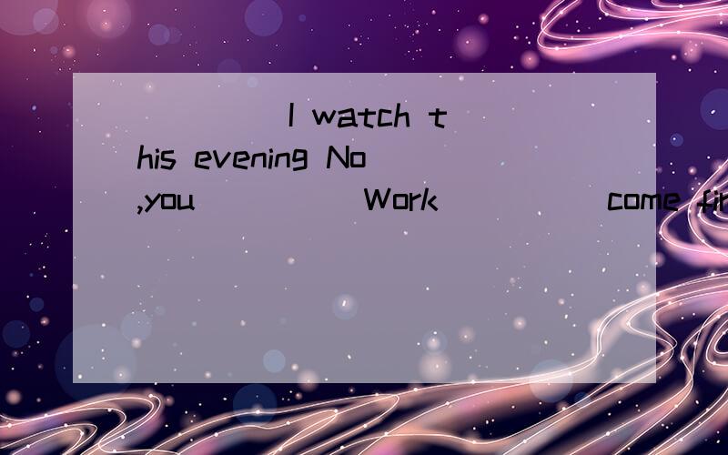 ____ I watch this evening No,you ____ Work ____ come first.请