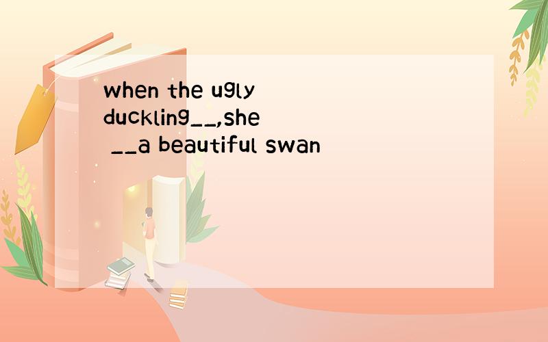 when the ugly duckling__,she __a beautiful swan