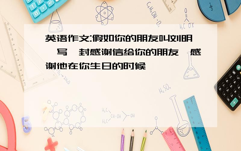 英语作文:假如你的朋友叫刘明,写一封感谢信给你的朋友,感谢他在你生日的时候
