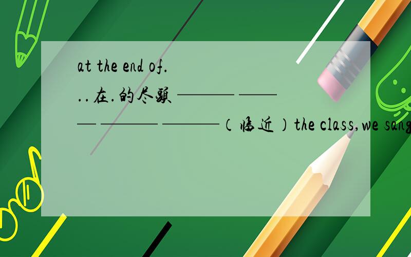 at the end of...在.的尽头 ——— ——— ——— ———（临近）the class,we sang a