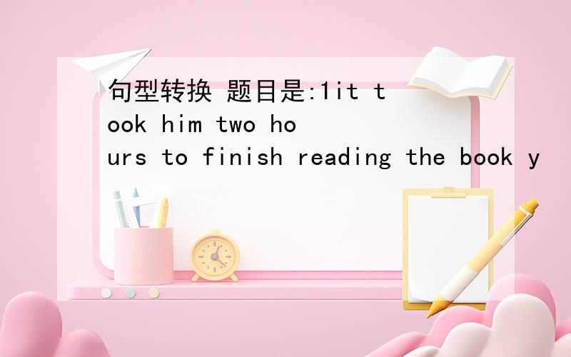 句型转换 题目是:1it took him two hours to finish reading the book y