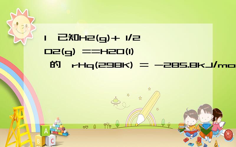 1、已知H2(g)+ 1/2O2(g) ==H2O(l) 的△rHq(298K) = -285.8kJ/mol,则H2O