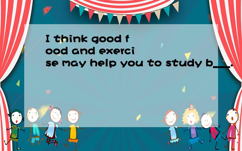 I think good food and exercise may help you to study b___.