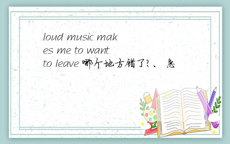 loud music makes me to want to leave 哪个地方错了?、 急