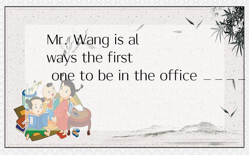 Mr. Wang is always the first one to be in the office _______