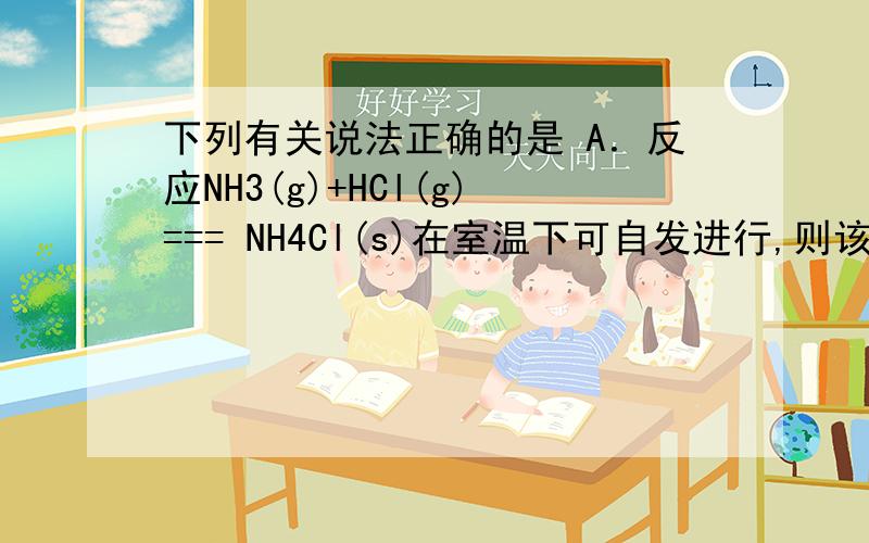 下列有关说法正确的是 A．反应NH3(g)+HCl(g)=== NH4Cl(s)在室温下可自发进行,则该反应的△H