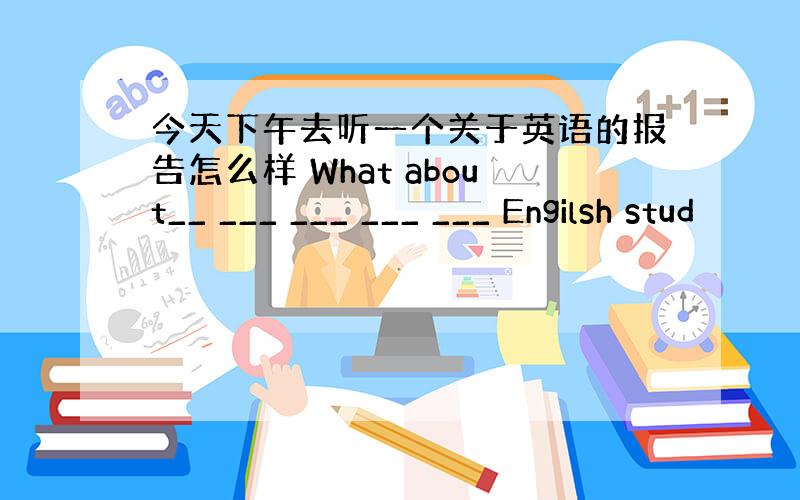 今天下午去听一个关于英语的报告怎么样 What about__ ___ ___ ___ ___ Engilsh stud
