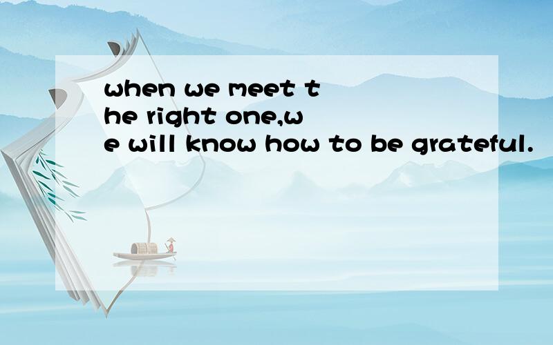 when we meet the right one,we will know how to be grateful.
