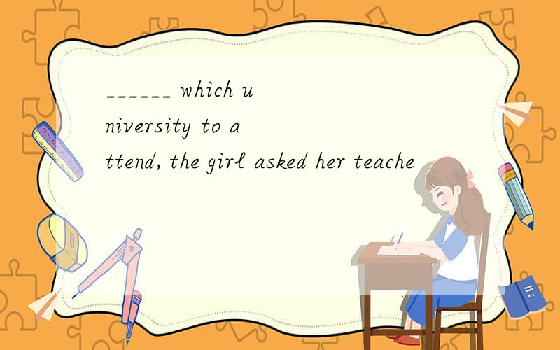 ______ which university to attend, the girl asked her teache