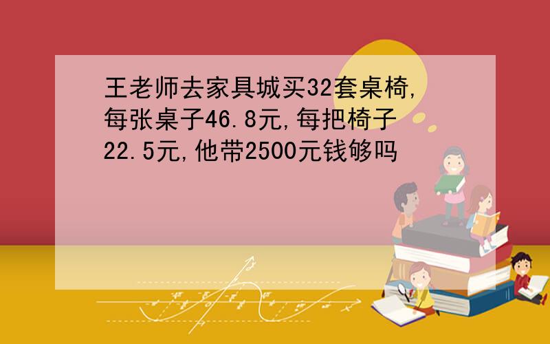 王老师去家具城买32套桌椅,每张桌子46.8元,每把椅子22.5元,他带2500元钱够吗