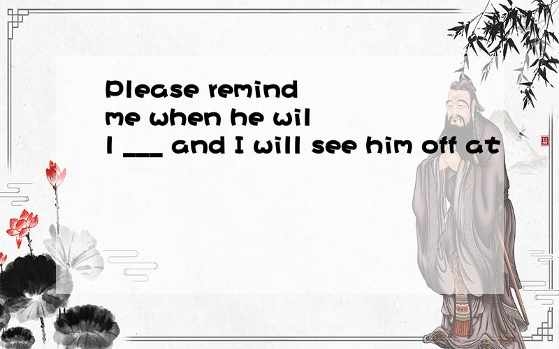 Please remind me when he will ___ and I will see him off at