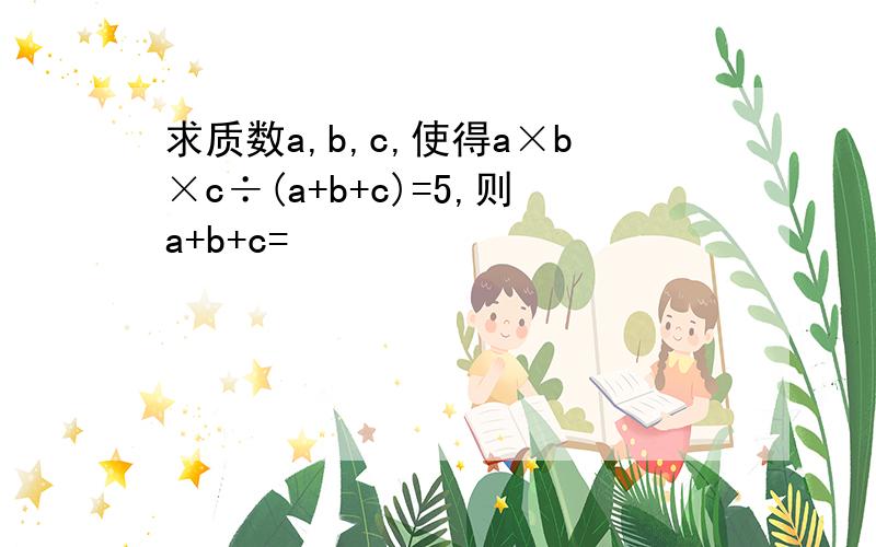 求质数a,b,c,使得a×b×c÷(a+b+c)=5,则a+b+c=