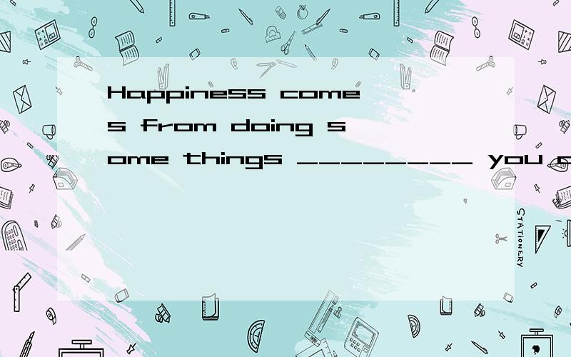 Happiness comes from doing some things ________ you are inte