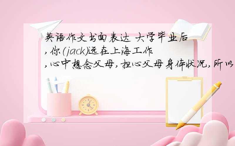 英语作文书面表达 大学毕业后,你（jack）远在上海工作,心中想念父母,担心父母身体状况,所以写信给父母,心中提到一些保