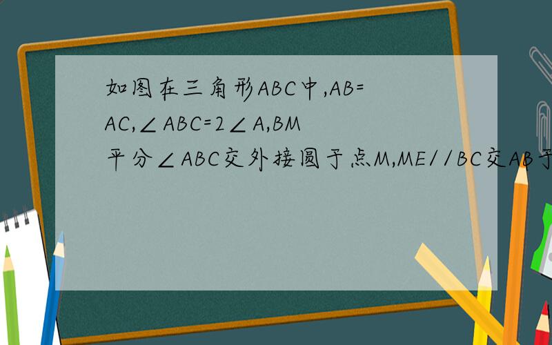 如图在三角形ABC中,AB=AC,∠ABC=2∠A,BM平分∠ABC交外接圆于点M,ME//BC交AB于点E,试判断四边