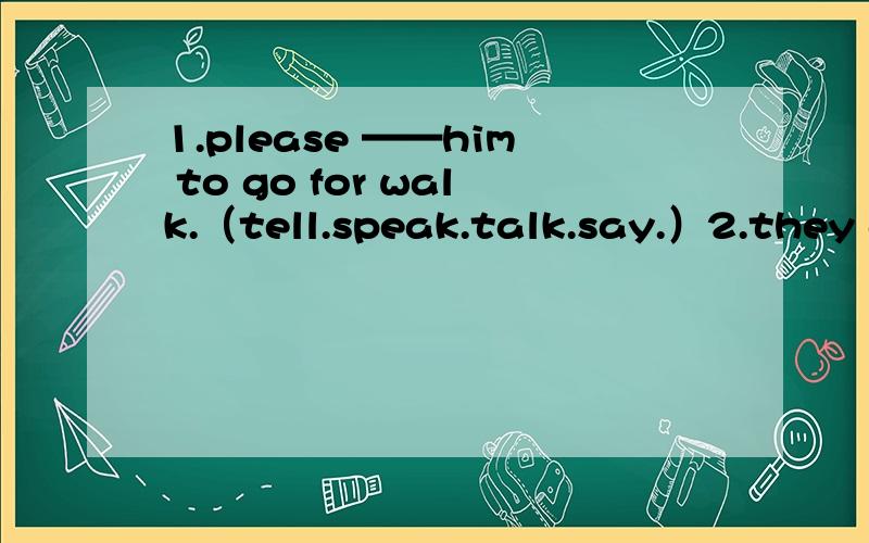 1.please ——him to go for walk.（tell.speak.talk.say.）2.they a