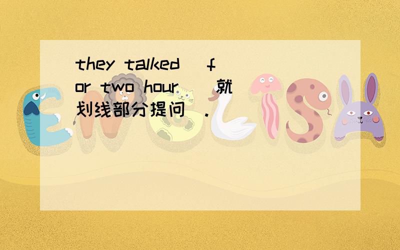 they talked （for two hour）(就划线部分提问）.___ ____ ____ they __?