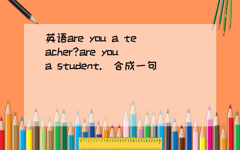 英语are you a teacher?are you a student.(合成一句)