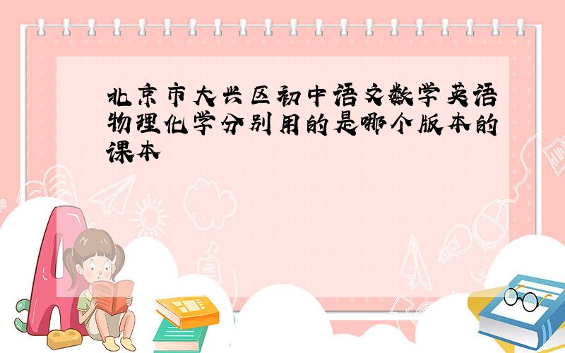 北京市大兴区初中语文数学英语物理化学分别用的是哪个版本的课本