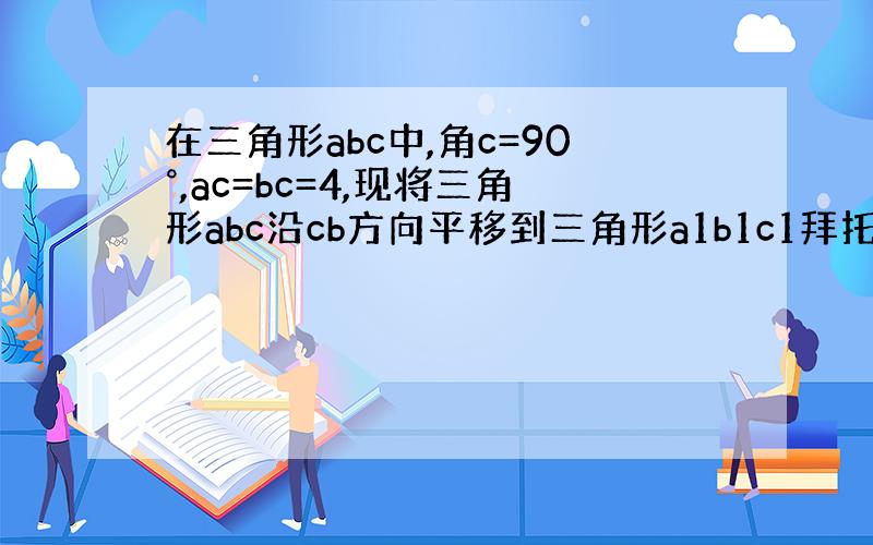 在三角形abc中,角c=90°,ac=bc=4,现将三角形abc沿cb方向平移到三角形a1b1c1拜托各位大神