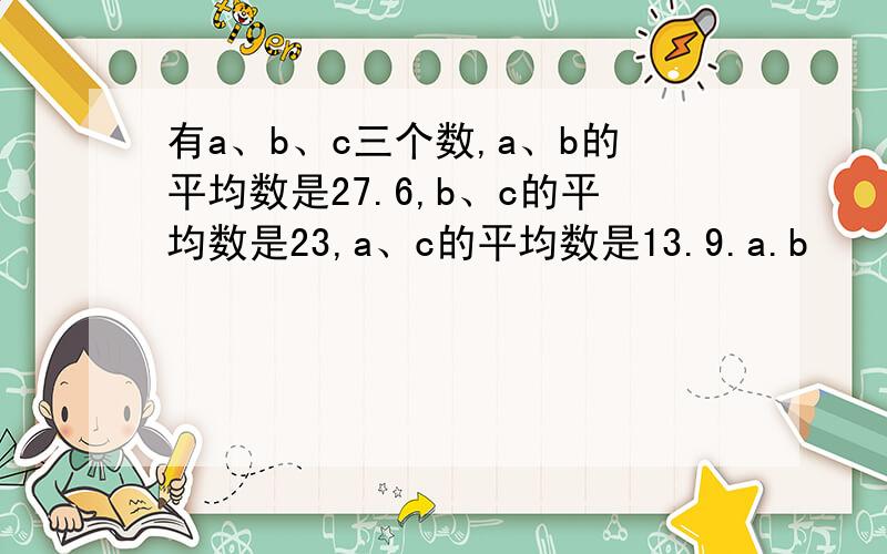 有a、b、c三个数,a、b的平均数是27.6,b、c的平均数是23,a、c的平均数是13.9.a.b