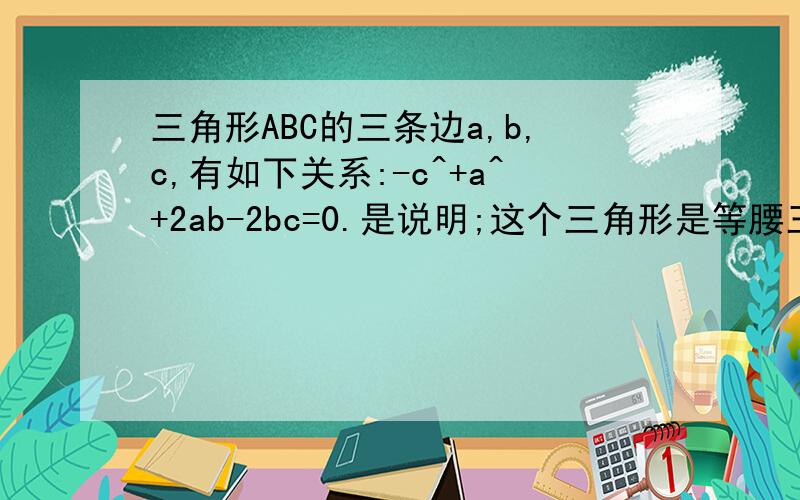 三角形ABC的三条边a,b,c,有如下关系:-c^+a^+2ab-2bc=0.是说明;这个三角形是等腰三角形